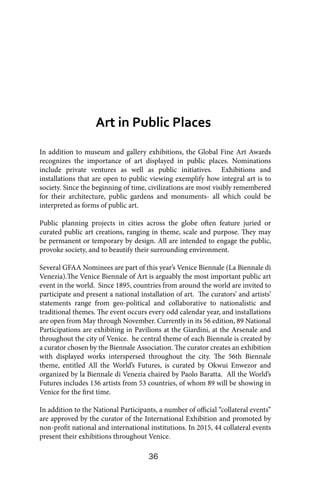 36
In addition to museum and gallery exhibitions, the Global Fine Art Awards
recognizes the importance of art displayed in public places. Nominations
include private ventures as well as public initiatives. Exhibitions and
installations that are open to public viewing exemplify how integral art is to
society. Since the beginning of time, civilizations are most visibly remembered
for their architecture, public gardens and monuments- all which could be
interpreted as forms of public art.
Public planning projects in cities across the globe often feature juried or
curated public art creations, ranging in theme, scale and purpose. They may
be permanent or temporary by design. All are intended to engage the public,
provoke society, and to beautify their surrounding environment.
Several GFAA Nominees are part of this year’s Venice Biennale (La Biennale di
Venezia).The Venice Biennale of Art is arguably the most important public art
event in the world. Since 1895, countries from around the world are invited to
participate and present a national installation of art. The curators’ and artists’
statements range from geo-political and collaborative to nationalistic and
traditional themes. The event occurs every odd calendar year, and installations
are open from May through November. Currently in its 56 edition, 89 National
Participations are exhibiting in Pavilions at the Giardini, at the Arsenale and
throughout the city of Venice. he central theme of each Biennale is created by
a curator chosen by the Biennale Association. The curator creates an exhibition
with displayed works interspersed throughout the city. The 56th Biennale
theme, entitled All the World’s Futures, is curated by Okwui Enwezor and
organized by la Biennale di Venezia chaired by Paolo Baratta. All the World’s
Futures includes 136 artists from 53 countries, of whom 89 will be showing in
Venice for the first time.
In addition to the National Participants, a number of official “collateral events”
are approved by the curator of the International Exhibition and promoted by
non-profit national and international institutions. In 2015, 44 collateral events
present their exhibitions throughout Venice.
Art in Public Places
 