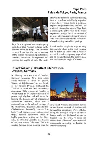 37
In February 2015, the City of Dresden,
Germany welcomed New York artist,
Stuart Williams to install his project,
“Breath of Life/Dresden,” on the facade
of the historic Dresden Cathedral Ss.
Trinitatis to mark the 70th anniversary
observance of the bombing of Dresden in
World War II. In 1945, tens of thousands of
people tragically died, and with them, the
leveling of a Baroque city of unparalleled
architectural treasures, which was a
profound loss to the cultural heritage of
the whole world. “Breath of Life / Dresden”
(“Lebensatem/ Dresden”) restores lost
history and begins a conversation about
tragic, needless destruction. With its
highly prominent setting on the River
Elbe, the Dresden Cathedral is a beacon
of the city’s historic “silhouette.” With its
soaring Baroque tower looming over the
Tape Paris
Palais deTokyo, Paris, France
Stuart Williams: Breath of Life/Dresden
Dresden, Germany
idea was to transform the whole building
into a convulsive mind/body organism
whose slippery inner limits a motivated
explorer has yet to trace and confront. The
stretched biomorphic skin of Tape Paris
is marking the entry point to the whole
experience, being a literal incarnation of
an inner-directed, regressive environment
- the sense of descent into the primordial
always lingering around its openings.
It took twelve people ten days to wrap
the concrete pillars in the great entrance
hall of Palais de Tokyo into a maze of
accessible translucent passageways, which
coil 50 meters through the gallery space
and reach the total height of 6 meters.
city, Stuart William’s installation here is
an emblematic artwork of timeless and
far-reaching importance. Waves of light,
rising and falling at the pace of human
breath made the Cathedral appear to
breathe. Said the artist, “I think the
vision of one of Dresden’s most treasured
monuments appearing to breathe is
extremely moving.”
Tape Paris is a part of an extensive group
exhibition titled “Inside”, installed in the
Parisian Palais de Tokyo. The curatorial
concept delves into the murky territory
of the human physical and psychological
interiors, immersion, introspection and
probing the depths of self. The main
 