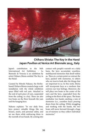 38
Japan’s contribution to the 56th
International Art Exhibition – La
Biennale di Venezia is an exhibition by
artist Chiharu Shiota entitled The Key in
the Hand.
Curated by Hitoshi Nakano, the Berlin-
basedChiharuShiotacreatedalarge-scale
installation with the whole exhibition
space filled with red yam. Attached to
the end of each piece of yam, suspended
from the ceiling, is a key. There are also
two boats on the floor beneath the yam
and the hanging keys.
Nakano explains: “In our daily lives,
keys protect valuable things like our
houses, assets, and personal safety, and
we use them while embracing them in
the warmth of our hands. By coming into
contact with people’s warmth on a daily
basis, the keys accumulate countless,
multilayered memories that dwell within
us. Then at a certain point we entrust the
keys, packed with memories, to others
who we trust to look after the things that
are important to us. In this work, Shiota
will incorporate keys as a medium that
conveys our true feelings. Moreover, she
will place two boats in the center of the
yarn and the keys, suspended from the
ceiling to the floor of the space. The boats
symbolize two hands catching a rain of
memories (i.e., countless keys) pouring
down from the ceiling. While struggling
and working with the hands, the two
boats will move forward through a huge
sea of memory as they collect individual
memories.”
Chiharu Shiota:The Key in the Hand
Japan Pavilion atVenice Art Biennale 2015, Italy
 