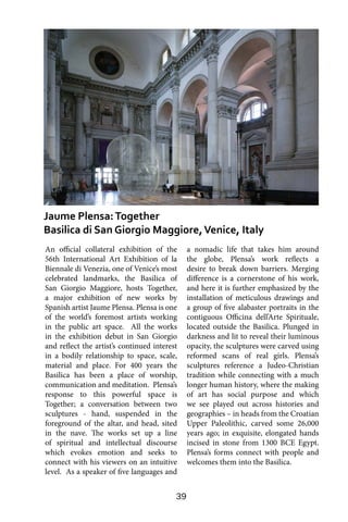 39
An official collateral exhibition of the
56th International Art Exhibition of la
Biennale di Venezia, one of Venice’s most
celebrated landmarks, the Basilica of
San Giorgio Maggiore, hosts Together,
a major exhibition of new works by
Spanish artist Jaume Plensa. Plensa is one
of the world’s foremost artists working
in the public art space. All the works
in the exhibition debut in San Giorgio
and reflect the artist’s continued interest
in a bodily relationship to space, scale,
material and place. For 400 years the
Basilica has been a place of worship,
communication and meditation. Plensa’s
response to this powerful space is
Together; a conversation between two
sculptures - hand, suspended in the
foreground of the altar, and head, sited
in the nave. The works set up a line
of spiritual and intellectual discourse
which evokes emotion and seeks to
connect with his viewers on an intuitive
level. As a speaker of five languages and
a nomadic life that takes him around
the globe, Plensa’s work reflects a
desire to break down barriers. Merging
difference is a cornerstone of his work,
and here it is further emphasized by the
installation of meticulous drawings and
a group of five alabaster portraits in the
contiguous Officina dell’Arte Spirituale,
located outside the Basilica. Plunged in
darkness and lit to reveal their luminous
opacity, the sculptures were carved using
reformed scans of real girls. Plensa’s
sculptures reference a Judeo-Christian
tradition while connecting with a much
longer human history, where the making
of art has social purpose and which
we see played out across histories and
geographies – in heads from the Croatian
Upper Paleolithic, carved some 26,000
years ago; in exquisite, elongated hands
incised in stone from 1300 BCE Egypt.
Plensa’s forms connect with people and
welcomes them into the Basilica.
Jaume Plensa:Together
Basilica di San Giorgio Maggiore,Venice, Italy
 