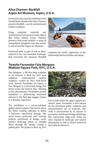 40
Alice Channer: Rockfall
Aspen Art Museum, Aspen, U.S.A.
Teresita Fernandez Fata Morgana
Madison Square Park, NYC, U.S.A.
For her first solo museum exhibition in the
United States, British artist Alice Channer
presents Rockfall, a newly commissioned
outdoor sculpture.
Using industrial materials and
“postindustrial” processes to make objects
that mimic natural events, Channer
presents a horizontal rockfall—a series of
manipulated, elongated rocks that stretch
in and around the Aspen Art Museum.
Positioned both as part of and in direct
contrast to the vast mountain landscape
that surrounds the museum, Rockfall
continues the artist’s exploration of the
relationship between bodies and nature.
Fata Morgana, a 500-foot-long sculpture
in six sections, is Mad. Sq. Art’s most
ambitious commissioned outdoor
sculpture, created by New York-based
artist Teresita Fernández. In nature, a
Fata Morgana is a horizontal mirage that
forms across the horizon line. Alluding
to this phenomenon, Fernández’s project
introduces a shimmering horizontal
element to the Park that engages visitors
in a dynamic experience.
The installation is a mirror-polished,
golden metal sculpture that hovers above
the Park’s winding walkways to define
a luminous experiential passage. The
metal forms, perforated with intricate
patterns reminiscent of foliage, create
abstract flickering effects as sunlight
filters through the canopy, casting a
golden glow. The project is Mad. Sq. Art’s
first to fully utilize the upper register of a
visitor’s space. Fernández is best known
for her prominent public sculptures and
unconventional use of materials. Her
work is characterized by an interest in
perception and the psychology of looking.
Her experiential, large-scale works are
often inspired by landscape and natural
phenomena as well as diverse historical
and cultural references.
 