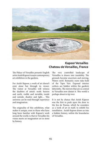 41
The Palace of Versailles presents English
artistAnishKapoor’smajorcontemporary
art exhibition in the gardens.
For Anish Kapoor, a work of art doesn’t
exist alone but through its viewer.
The visitor at Versailles will witness
the dualities of artist’s work: heaven
and earth, visible and invisible, inside
and outside, shadow and light… This
universe can be read through experience
and imagination.
The originality of this exhibition, what
makes it unique, even to those who have
long been familiar with Kapoor’s work
around the world, is that in Versailles his
vision meets an imagination set in stone
by history.
The very controlled landscape of
Versailles is drawn into instability. The
grounds become uncertain and moving.
Waters swirl. Romantic ruins take hold
of the Tapis Vert. Exposed interior
orifices are hidden within the garden’s
labyrinths. The mirrors that are so central
to Versailles now distort it. This world is
perhaps about to tip over.
It is not by chance that Anish Kapoor
was the first to push open the door to
the Jeu de Paume, which he considers
as a work of art in itself, to exhibit his
installation. Anish Kapoor draws us into
a hidden history, within the boundaries
of Versailles.
KapoorVersailles
Chateau deVersailles, France
 