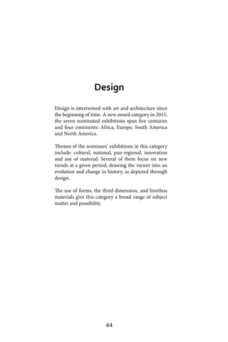 44
Design is intertwined with art and architecture since
the beginning of time. A new award category in 2015,
the seven nominated exhibitions span five centuries
and four continents: Africa, Europe, South America
and North America.
Themes of the nominees’ exhibitions in this category
include: cultural, national, pan-regional, innovation
and use of material. Several of them focus on new
trends at a given period, drawing the viewer into an
evolution and change in history, as depicted through
design.
The use of forms, the third dimension, and limitless
materials give this category a broad range of subject
matter and possibility.
Design
 