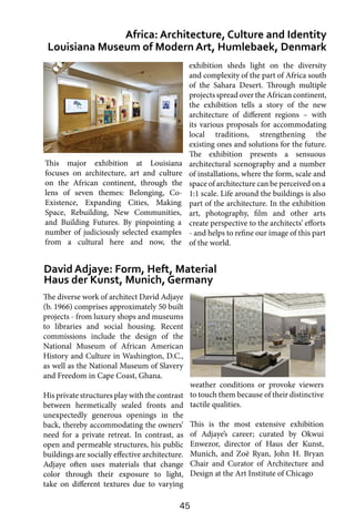 45
The diverse work of architect David Adjaye
(b. 1966) comprises approximately 50 built
projects - from luxury shops and museums
to libraries and social housing. Recent
commissions include the design of the
National Museum of African American
History and Culture in Washington, D.C.,
as well as the National Museum of Slavery
and Freedom in Cape Coast, Ghana.
His private structures play with the contrast
between hermetically sealed fronts and
unexpectedly generous openings in the
back, thereby accommodating the owners’
need for a private retreat. In contrast, as
open and permeable structures, his public
buildings are socially effective architecture.
Adjaye often uses materials that change
color through their exposure to light,
take on different textures due to varying
Africa: Architecture, Culture and Identity
Louisiana Museum of Modern Art, Humlebaek, Denmark
David Adjaye: Form, Heft, Material
Haus der Kunst, Munich, Germany
exhibition sheds light on the diversity
and complexity of the part of Africa south
of the Sahara Desert. Through multiple
projects spread over the African continent,
the exhibition tells a story of the new
architecture of different regions – with
its various proposals for accommodating
local traditions, strengthening the
existing ones and solutions for the future.
The exhibition presents a sensuous
architectural scenography and a number
of installations, where the form, scale and
space of architecture can be perceived on a
1:1 scale. Life around the buildings is also
part of the architecture. In the exhibition
art, photography, film and other arts
create perspective to the architects’ efforts
- and helps to refine our image of this part
of the world.
weather conditions or provoke viewers
to touch them because of their distinctive
tactile qualities.
This is the most extensive exhibition
of Adjaye’s career; curated by Okwui
Enwezor, director of Haus der Kunst,
Munich, and Zoë Ryan, John H. Bryan
Chair and Curator of Architecture and
Design at the Art Institute of Chicago
This major exhibition at Louisiana
focuses on architecture, art and culture
on the African continent, through the
lens of seven themes: Belonging, Co-
Existence, Expanding Cities, Making
Space, Rebuilding, New Communities,
and Building Futures. By pinpointing a
number of judiciously selected examples
from a cultural here and now, the
 