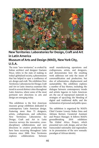 46
The term “new territories,” as evoked by
Italian architect and designer Gaetano
Pesce, refers to the state of making in
today’s globalized society, a phenomenon
that has helped to spur a confluence of
art, design and craft. The exhibition New
Territories: Laboratories for Design, Craft
and Art in Latin America examines this
trend in several distinct cities throughout
Latin America, where some of the most
pertinent new directions in arts and
design are emerging today.
This exhibition is the first American
museum group exhibition dedicated to
contemporary Latin American design.
Featuring more than 75 designers,
artists, craftspersons, and collectives,
New Territories: Laboratories for
Design, Craft and Art in Latin
America surveys the innovative, cross-
disciplinary collaborations and new
directions in creative production that
have been occurring throughout Latin
America since 2000. New Territories
explores collaborations between
small manufacturing operations and
craftspersons, artists, and designers,
and demonstrates how the resulting
work addresses not only the issues of
commodification and production, but
also of urbanization, displacement and
sustainability. The exhibition explores
a number of key themes, including: the
dialogue between contemporary trends
and artistic legacies in Latin American
art; the use of repurposed materials in
strategies of upcycling; the blending of
digital and traditional skills; and the
reclamation of personal and public space.
The exhibition is organized by MAD’s
Chief Curator Lowery Stokes Sims and
Adriana Kertzer, Curatorial Assistant
and Project Manager. It follows MAD’s
groundbreaking 2010 exhibition
The Global Africa Project, which
presented new craft, design, and art that
transcended nationality and regionalism
in its presentation of the new nomadic
paradigm of African identity
NewTerritories: Laboratories for Design, Craft and Art
in Latin America
Museum of Arts and Design (MAD), NewYork City,
U.S.A.
 