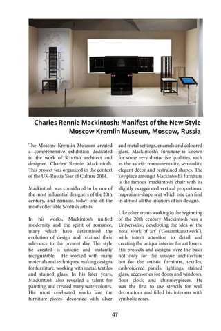 47
The Moscow Kremlin Museum created
a comprehensive exhibition dedicated
to the work of Scottish architect and
designer, Charles Rennie Mackintosh.
This project was organized in the context
of the UK-Russia Year of Culture 2014.
Mackintosh was considered to be one of
the most influential designers of the 20th
century, and remains today one of the
most collectable Scottish artists.
In his works, Mackintosh unified
modernity and the spirit of romance,
many which have determined the
evolution of design and retained their
relevance to the present day. The style
he created is unique and instantly
recognizable. He worked with many
materials and techniques, making designs
for furniture, working with metal, textiles
and stained glass. In his later years,
Mackintosh also revealed a talent for
painting, and created many watercolours.
His most celebrated works are the
furniture pieces- decorated with silver
and metal settings, enamels and coloured
glass. Mackintosh’s furniture is known
for some very distinctive qualities, such
as the ascetic monumentality, sensuality,
elegant décor and restrained shapes. The
key piece amongst Mackintosh’s furniture
is the famous ‘mackintosh’ chair with its
slightly exaggerated vertical proportions,
trapezium-shape seat which one can find
in almost all the interiors of his designs.
Likeotherartistsworkinginthebeginning
of the 20th century Mackintosh was a
Universalist, developing the idea of the
‘total work of art’ (‘Gesamtkunstwerk’),
with intent attention to detail and
creating the unique interior for art lovers.
His projects and designs were the basis
not only for the unique architecture
but for the artistic furniture, textiles,
embroidered panels, lightings, stained
glass, accessories for doors and windows,
floor clock and chimneypieces. He
was the first to use stencils for wall
decorations and filled his interiors with
symbolic roses.
Charles Rennie Mackintosh: Manifest of the New Style
Moscow Kremlin Museum, Moscow, Russia
 