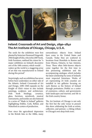 48
The seeds for the exhibition were first
planted by historian Desmond Fitzgerald,
29thKnightofGlin,whoinhis2007book,
Irish Furniture, outlined his vision for “a
major exhibition on Ireland’s decorative
arts of the 18th century, which would . . .
waken up the world to a staggering array
of art that was manufactured in Ireland
during this period.”
Surprisingly, such an exhibition has never
before been undertaken on either side of
the Atlantic. Ireland: Crossroads of Art
and Design, 1690–1840 expands on the
Knight of Glin’s vision to also include
paintings, sculpture, and architecture.
Irish book bindings, ceramics,
glass, furniture, metalwork, musical
instruments, and textiles are also featured
in a series of “Made in Ireland” galleries
highlighting Dublin, Cork, Belfast, and
Waterford as centers of production.
Ever since the agricultural depression
in the British Isles in the 1880s, many
extraordinary objects from Ireland
have come to the United States and
Canada. Today they are scattered in
locations from Honolulu to Boston and
from Ottawa, Ontario, to San Antonio,
Texas. These often little-known objects
come together for the first time in
this pioneering exhibition and the
accompanying catalogue, which includes
the latest scholarship by some of Ireland’s
most respected historians. Works of
art representing 24 Irish counties are
installed in ten galleries focusing on
such themes as the history of Ireland
through portraiture; Dublin as a center
of commerce, culture, and government;
Irish landscapes and tourism; and life in
the Irish country house.
The Art Institute of Chicago is not only
the first but the only venue to present
this show celebrating the Irish as artists,
collectors, and patrons—a fitting tribute
to Chicago’s own deep Irish roots.
Ireland: Crossroads of Art and Design, 1690–1840
The Art Institute of Chicago, Chicago, U.S.A.
 