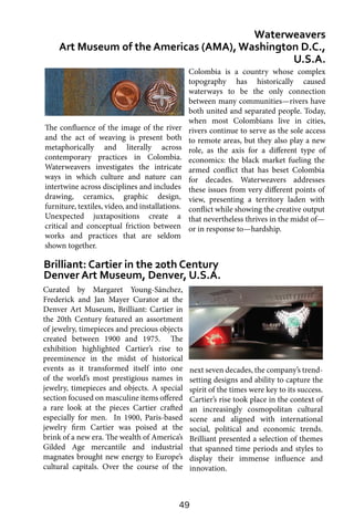49
Curated by Margaret Young-Sánchez,
Frederick and Jan Mayer Curator at the
Denver Art Museum, Brilliant: Cartier in
the 20th Century featured an assortment
of jewelry, timepieces and precious objects
created between 1900 and 1975. The
exhibition highlighted Cartier’s rise to
preeminence in the midst of historical
events as it transformed itself into one
of the world’s most prestigious names in
jewelry, timepieces and objects. A special
section focused on masculine items offered
a rare look at the pieces Cartier crafted
especially for men. In 1900, Paris-based
jewelry firm Cartier was poised at the
brink of a new era. The wealth of America’s
Gilded Age mercantile and industrial
magnates brought new energy to Europe’s
cultural capitals. Over the course of the
Waterweavers
Art Museum of the Americas (AMA), Washington D.C.,
U.S.A.
Brilliant: Cartier in the 20th Century
Denver Art Museum, Denver, U.S.A.
Colombia is a country whose complex
topography has historically caused
waterways to be the only connection
between many communities—rivers have
both united and separated people. Today,
when most Colombians live in cities,
rivers continue to serve as the sole access
to remote areas, but they also play a new
role, as the axis for a different type of
economics: the black market fueling the
armed conflict that has beset Colombia
for decades. Waterweavers addresses
these issues from very different points of
view, presenting a territory laden with
conflict while showing the creative output
that nevertheless thrives in the midst of—
or in response to—hardship.
next seven decades, the company’s trend-
setting designs and ability to capture the
spirit of the times were key to its success.
Cartier’s rise took place in the context of
an increasingly cosmopolitan cultural
scene and aligned with international
social, political and economic trends.
Brilliant presented a selection of themes
that spanned time periods and styles to
display their immense influence and
innovation.
The confluence of the image of the river
and the act of weaving is present both
metaphorically and literally across
contemporary practices in Colombia.
Waterweavers investigates the intricate
ways in which culture and nature can
intertwine across disciplines and includes
drawing, ceramics, graphic design,
furniture, textiles, video, and installations.
Unexpected juxtapositions create a
critical and conceptual friction between
works and practices that are seldom
shown together.
 