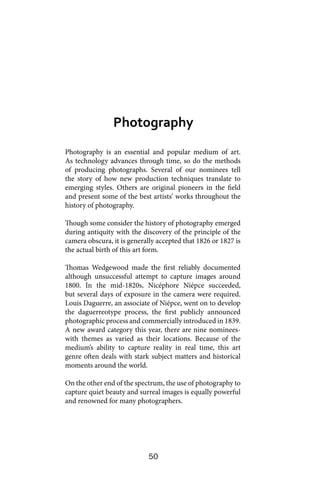 50
Photography is an essential and popular medium of art.
As technology advances through time, so do the methods
of producing photographs. Several of our nominees tell
the story of how new production techniques translate to
emerging styles. Others are original pioneers in the field
and present some of the best artists’ works throughout the
history of photography.
Though some consider the history of photography emerged
during antiquity with the discovery of the principle of the
camera obscura, it is generally accepted that 1826 or 1827 is
the actual birth of this art form.
Thomas Wedgewood made the first reliably documented
although unsuccessful attempt to capture images around
1800. In the mid-1820s, Nicéphore Niépce succeeded,
but several days of exposure in the camera were required.
Louis Daguerre, an associate of Niépce, went on to develop
the daguerreotype process, the first publicly announced
photographic process and commercially introduced in 1839.
A new award category this year, there are nine nominees-
with themes as varied as their locations. Because of the
medium’s ability to capture reality in real time, this art
genre often deals with stark subject matters and historical
moments around the world.
On the other end of the spectrum, the use of photography to
capture quiet beauty and surreal images is equally powerful
and renowned for many photographers.
Photography
 