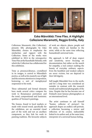 51
Collezione Maramotti, (the Collection),
presents fifty photographs by Esko
Männikkö, chosen to emphasize the
similarities and rapport with the
Collection. Some of the works were
exhibited in 2014 in the retrospective
TimeFliesattheKunsthalleHelsinki,with
which the Collection has collaborated for
this exhibition.
Time as presence/absence, crystallized
in its images, is central to Männikkö’s
poetics, as well as his masterly use of light
and the extreme attention to composition,
bestowing a sort of metaphysical
suspension to his work.
These substantial and formal elements
have made several critics compare his
work to Renaissance portraiture and
the tonal, compositional and luministic
qualities of Vermeer’s paintings.
The frames, found in local markets or
made with reused wood, specifically for
the exhibition, are an essential visual
part of the work and not an ancillary
component, as they link his work to
painting tradition. His favourite subjects
of work are objects, places, people and
life styles, which are familiar to the
artist, while at the same time reflecting
humankind’s universal traits.
His approach is full of deep respect
and sensitivity, never focusing on
documentation, but rather on the search
for empathy, a real contact exalting the
beauty of everyday ordinary aspects.
Even the humblest and weakest subjects
are never victims, but are depicted in
their full dignity.
Self-taught Männikkö lives in the north,
and for a long time was considered an
outsider in contrast with the research
trends and traditional photography of the
time. Despite that he has become one of
Finland’s most famous photographers at
an international level.
The artist continues to call himself
“hunter, collector of pictures”, his
approach shapes an endless self-portrait,
a collection becoming a mirror and
reflection of its creator, indissolubly
linked to its author and, at the same time,
interpreter of a universal human feeling.
Esko Männikkö:Time Flies. A Highlight
Collezione Maramotti, Reggio Emilia, Italy
 