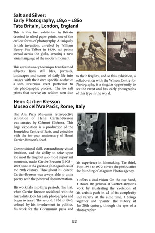 52
Salt and Silver:
Early Photography, 1840 – 1860
Tate Britain, London, England
Henri Cartier-Bresson
Museo dell’Ara Pacis, Rome, Italy
This is the first exhibition in Britain
devoted to salted paper prints, one of the
earliest forms of photography. A uniquely
British invention, unveiled by William
Henry Fox Talbot in 1839, salt prints
spread across the globe, creating a new
visual language of the modern moment.
This revolutionary technique transformed
subjects from still lifes, portraits,
landscapes and scenes of daily life into
images with their own specific aesthetic:
a soft, luxurious effect particular to
this photographic process. The few salt
prints that survive are seldom seen due
to their fragility, and so this exhibition, a
collaboration with the Wilson Centre for
Photography, is a singular opportunity to
see the rarest and best early photographs
of this type in the world.
The Ara Pacis Museum’s retrospective
exhibition of Henri Cartier-Bresson
was curated by Clément Chéroux. This
large exposition is a production of the
Pompidou Centre of Paris, and coincides
with the ten-year anniversary of Henri
Cartier-Bresson’s death.
Compositional skill, extraordinary visual
intuition, and the ability to seize upon
the most fleeting but also most important
moments, made Cartier-Bresson (1908 –
2004) one of the greatest photographers of
the 20th century. Throughout his career,
Cartier-Bresson was always able to unite
poetry with the power of documentation.
His work falls into three periods. The first,
when Cartier-Bresson socialized with the
Surrealists, took his early photographs and
began to travel. The second, 1936 to 1946,
defined by his involvement in politics,
his work for the Communist press and
his experience in filmmaking. The third,
from 1947 to 1970, covers the period after
the founding of Magnum Photos agency.
It offers a dual vision. On the one hand,
it traces the genesis of Cartier-Bresson’s
work by illustrating the evolution of
his artistic path in all of its complexity
and variety. At the same time, it brings
together and “paints” the history of
the 20th century, through the eyes of a
photographer.
 