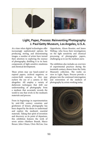 53
At a time when digital technologies offer
increasingly sophisticated options for
producing, storing, and disseminating
images, a number of artists have turned
their attention to exploring the essence
of photography, distilling it to its basic
components of light-sensitive emulsions
and chemical development.
These artists may use hand-coated or
expired papers, archival negatives, or
custom-built cameras, or they may
eschew the use of a camera or film
altogether. All employ a variety of
darkroom techniques that shift our
understanding of photography from
a medium that accurately records the
world to one that revels in the medium’s
materials and process.
From its beginnings in experimentation
by mid-19th century scientists and
gentlemen of leisure, photography has
been shaped by the desire to understand
and explore the medium’s essential
materials. Taking that spirit of invention
and discovery as its point of departure,
this exhibition features the work of
seven artists—Matthew Brandt, Marco
Breuer, John Chiara, Chris McCaw, Lisa
Oppenheim, Alison Rossiter, and James
Welling—who focus their investigations
on the light sensitivity and chemical
processing of photographic papers,
challenging us to see the medium anew.
The exhibition also includes an overview
of experimental practices during the
twentieth century, drawn from the Getty
Museum’s collection. The works on
view in Light, Paper, Process provide a
glimpse into the continued interrogation
and reinvention of the medium of
photography by artists working today.
Light, Paper, Process: Reinventing Photography
J. Paul Getty Museum, Los Angeles, U.S.A.
 