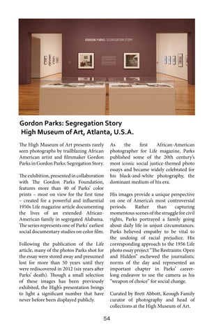 54
The High Museum of Art presents rarely
seen photographs by trailblazing African
American artist and filmmaker Gordon
Parks in Gordon Parks: Segregation Story.
The exhibition, presented in collaboration
with The Gordon Parks Foundation,
features more than 40 of Parks’ color
prints – most on view for the first time
– created for a powerful and influential
1950s Life magazine article documenting
the lives of an extended African-
American family in segregated Alabama.
The series represents one of Parks’ earliest
social documentary studies on color film.
Following the publication of the Life
article, many of the photos Parks shot for
the essay were stored away and presumed
lost for more than 50 years until they
were rediscovered in 2012 (six years after
Parks’ death). Though a small selection
of these images has been previously
exhibited, the High’s presentation brings
to light a significant number that have
never before been displayed publicly.
As the first African-American
photographer for Life magazine, Parks
published some of the 20th century’s
most iconic social justice-themed photo
essays and became widely celebrated for
his black-and-white photography, the
dominant medium of his era.
His images provide a unique perspective
on one of America’s most controversial
periods. Rather than capturing
momentous scenes of the struggle for civil
rights, Parks portrayed a family going
about daily life in unjust circumstances.
Parks believed empathy to be vital to
the undoing of racial prejudice. His
corresponding approach to the 1956 Life
photo essay project “The Restraints: Open
and Hidden” eschewed the journalistic
norms of the day and represented an
important chapter in Parks’ career-
long endeavor to use the camera as his
“weapon of choice” for social change.
Curated by Brett Abbott, Keough Family
curator of photography and head of
collections at the High Museum of Art.
Gordon Parks: Segregation Story
High Museum of Art, Atlanta, U.S.A.
 
