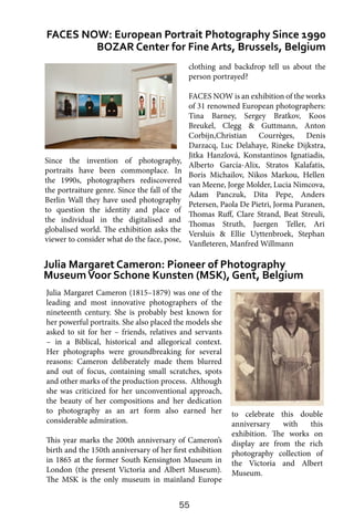 55
Julia Margaret Cameron (1815–1879) was one of the
leading and most innovative photographers of the
nineteenth century. She is probably best known for
her powerful portraits. She also placed the models she
asked to sit for her – friends, relatives and servants
– in a Biblical, historical and allegorical context.
Her photographs were groundbreaking for several
reasons: Cameron deliberately made them blurred
and out of focus, containing small scratches, spots
and other marks of the production process. Although
she was criticized for her unconventional approach,
the beauty of her compositions and her dedication
to photography as an art form also earned her
considerable admiration.
This year marks the 200th anniversary of Cameron’s
birth and the 150th anniversary of her first exhibition
in 1865 at the former South Kensington Museum in
London (the present Victoria and Albert Museum).
The MSK is the only museum in mainland Europe
FACES NOW: European Portrait Photography Since 1990
BOZAR Center for Fine Arts, Brussels, Belgium
Julia Margaret Cameron: Pioneer of Photography
MuseumVoor Schone Kunsten (MSK), Gent, Belgium
clothing and backdrop tell us about the
person portrayed?
FACES NOW is an exhibition of the works
of 31 renowned European photographers:
Tina Barney, Sergey Bratkov, Koos
Breukel, Clegg & Guttmann, Anton
Corbijn,Christian Courrèges, Denis
Darzacq, Luc Delahaye, Rineke Dijkstra,
Jitka Hanzlová, Konstantinos Ignatiadis,
Alberto García-Alix, Stratos Kalafatis,
Boris Michailov, Nikos Markou, Hellen
van Meene, Jorge Molder, Lucia Nimcova,
Adam Panczuk, Dita Pepe, Anders
Petersen, Paola De Pietri, Jorma Puranen,
Thomas Ruff, Clare Strand, Beat Streuli,
Thomas Struth, Juergen Teller, Ari
Versluis & Ellie Uyttenbroek, Stephan
Vanfleteren, Manfred Willmann
to celebrate this double
anniversary with this
exhibition. The works on
display are from the rich
photography collection of
the Victoria and Albert
Museum.
Since the invention of photography,
portraits have been commonplace. In
the 1990s, photographers rediscovered
the portraiture genre. Since the fall of the
Berlin Wall they have used photography
to question the identity and place of
the individual in the digitalised and
globalised world. The exhibition asks the
viewer to consider what do the face, pose,
 