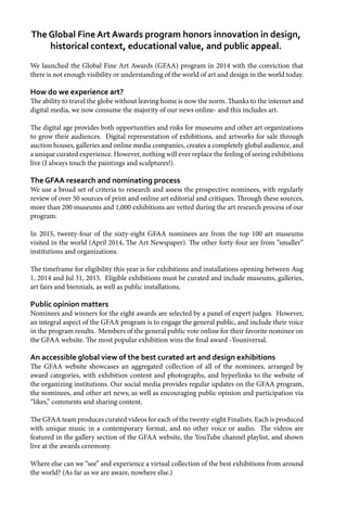 We launched the Global Fine Art Awards (GFAA) program in 2014 with the conviction that
there is not enough visibility or understanding of the world of art and design in the world today.
How do we experience art?
The ability to travel the globe without leaving home is now the norm. Thanks to the internet and
digital media, we now consume the majority of our news online- and this includes art.
The digital age provides both opportunities and risks for museums and other art organizations
to grow their audiences. Digital representation of exhibitions, and artworks for sale through
auction houses, galleries and online media companies, creates a completely global audience, and
a unique curated experience. However, nothing will ever replace the feeling of seeing exhibitions
live (I always touch the paintings and sculptures!).
The GFAA research and nominating process
We use a broad set of criteria to research and assess the prospective nominees, with regularly
review of over 50 sources of print and online art editorial and critiques. Through these sources,
more than 200 museums and 1,000 exhibitions are vetted during the art research process of our
program.
In 2015, twenty-four of the sixty-eight GFAA nominees are from the top 100 art museums
visited in the world (April 2014, The Art Newspaper). The other forty-four are from “smaller”
institutions and organizations.
The timeframe for eligibility this year is for exhibitions and installations opening between Aug
1, 2014 and Jul 31, 2015. Eligible exhibitions must be curated and include museums, galleries,
art fairs and biennials, as well as public installations.
Public opinion matters
Nominees and winners for the eight awards are selected by a panel of expert judges. However,
an integral aspect of the GFAA program is to engage the general public, and include their voice
in the program results. Members of the general public vote online for their favorite nominee on
the GFAA website. The most popular exhibition wins the final award -Youniversal.
An accessible global view of the best curated art and design exhibitions
The GFAA website showcases an aggregated collection of all of the nominees, arranged by
award categories, with exhibition content and photographs, and hyperlinks to the website of
the organizing institutions. Our social media provides regular updates on the GFAA program,
the nominees, and other art news; as well as encouraging public opinion and participation via
“likes,” comments and sharing content.
The GFAA team produces curated videos for each of the twenty-eight Finalists. Each is produced
with unique music in a contemporary format, and no other voice or audio. The videos are
featured in the gallery section of the GFAA website, the YouTube channel playlist, and shown
live at the awards ceremony.
Where else can we “see” and experience a virtual collection of the best exhibitions from around
the world? (As far as we are aware, nowhere else.)
The Global Fine Art Awards program honors innovation in design,
historical context, educational value, and public appeal.
 