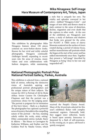 57
This exhibition is selected from a national
field of entries, reflecting the distinctive
vision of Australia’s aspiring and
professional portrait photographers and
the unique nature of their subjects. The
winner for 2015 is Portrait of Ali by Hoda
Afshar. Senior Curator Dr. Christopher
Chapman said that the portrait was a
unanimous choice for the judging panel.
‘The portrait is poignant for its intimation
of this boy’s future – likely as a shepherd.
The photographer has captured a powerful
senseofmysterythataddstothecompelling
nature of the portrait – the boy, standing
calmly within the rocky, misty setting.’
Other commended entries include: Barry
& Alkirra – The House in Carrington by
Katherine Williams, and Feather and the
Goddess Pool by Natalie Grono, which
Mika Ninagawa: Self-image
Hara Museum of Contemporary Art,Tokyo, Japan
National Photographic Portrait Prize
National Portrait Gallery, Parkes, Australia
a style that is uniquely her own. The
vitality and splendor conveyed in her
colors – dubbed “Ninagawa Color” – and
images of teen idols and flowers stand in
stark contrast to the sense of distortion,
decline, stagnation and even death that
she captures in other work. At the core
of the exhibition are Ninagawa’s noir
series, a study of darkness and shadows
that broke new ground for the artist,
her PLANT A TREE series of cherry
blossoms scattered on the surface of rivers
created during a period of intense focus,
and her monochrome self-portraits which
she began at the start of her career and has
added intermittently since then. Together
they present a “self-image” described by
Ninagawa as being “close to her raw and
unguarded self”.
received the People’s Choice Award.
Many of the 44 portraits selected for this
year’s exhibition flicker with complex
emotional registers. Outwardly bold,
they suggest inner reflection. Surety
is based upon serenity. Innocence is
deepened by a flash of self-awareness.
In the evening air, in space, self-hood is
quietly energised.
This exhibition by photographer Mika
Ninagawa features about 150 pieces
centered on never-before-shown works.
Known for her vivid and richly colorful
photographs, Ninagawa continually
challenges herself, expanding in recent
years into the areas of cinema, music
videos and even collaborations with
fashion designers, while maintaining
 