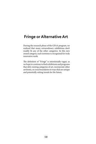 58
During the research phase of the GFAA program, we
realized that many extraordinary exhibitions don’t
readily fit any of the other categories. In this new
award category, each nominee is recognized for truly
innovative work.
The definition of “Fringe” is intentionally vague, as
we hope to continue to find exhibitions and programs
that defy existing categories of art, incorporate other
art forms, or cross boundaries in ways that are unique
and potentially setting trends for the future.
Fringe or Alternative Art
 