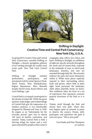 59
Inspring2015,CreativeTimeandCentral
Park Conservancy unveiled Drifting in
Daylight, a dreamy springtime pathway
of art winding through the world’s most
iconic park- New York City’s Central
Park.
Drifting in Daylight includes
performative, participatory, and
perceptual work by artists Spencer Finch,
Alicia Framis, Nina Katchadourian,
Ragnar Kjartansson, Marc Bamuthi
Joseph, David Levine, Karyn Olivier, and
Lauri Stallings + glo.
Central Park is a tranquil counterpoint to
the density of urban life. While the green
pastures, rocky ledges, and verdant foliage
of Central Park give the impression of a
timeless existence, it was intentionally
designed by Olmsted and Vaux in 1858.
Its origins as an “Adirondacks for the
everyday person” gave way to almost
160 years of decline, restoration, and
renewel. Today, Central Park is both a
thriving refuge for nature and a civic
space animated by people as they come to
congregate, play, reflect, love, listen, and
learn. Drifting in Daylight, an exhibition
of eight site-specific artworks throughout
the north end of Central Park, responds
to the multitude of ways in which park
landscapes, histories, and uses are
animated through daily life. The artworks
embrace the park and weave themselves
within it. While some pieces explicitly
respond to their surrounding arbors,
lochs and groves, others hide in plain
sight. Some punctuate the landscape,
while others playfully mimic its forms.
This exhibition takes the form of a set
of experiences that repurpose common
pastoral diversions of the Park as it is
today.
Visitors stroll through the Park and
choose their own path- where they
may happen upon an artwork or pause
to observe the scenery. Dream, drift,
participate, and experience the park at
one’s own pace. “This is your park.”
Cara Starke and Nato Thompson
co-curators
Drifting in Daylight
CreativeTime and Central Park Conservancy
NewYork City, U.S.A.
 