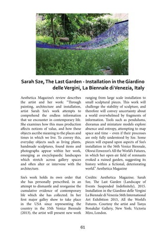 61
Aesthetica Magazine’s review describes
the artist and her work: “Through
painting, architecture and installation,
artist Sarah Sze’s work attempts to
comprehend the endless information
that we encounter in contemporary life.
She examines how this mass production
affects notions of value, and how these
objects ascribe meaning to the places and
times in which we live. To convey this,
everyday objects such as living plants,
handmade sculptures, found items and
photographs appear within her work,
emerging as encyclopaedic landscapes
which stretch across gallery spaces
and often alter or intervene with the
architecture.
Sze’s work holds its own order that
she has personally prescribed, in an
attempt to dismantle and reorganise the
cumulative evidence of contemporary
life which she has collected. In her
first major galley show to take place
in the USA since representing the
country in the 55th Venice Biennale
(2013), the artist will present new work
ranging from large scale installation to
small sculptural pieces. This work will
challenge the stability of sculpture, and
therefore will convey uncertainty about
a world overwhelmed by fragments of
information. Tools such as pendulums,
dioramas and miniature models explore
absence and entropy, attempting to map
space and time – even if their processes
are only fully understood by Sze. Some
pieces will expand upon aspects of Sze’s
installation in the 56th Venice Biennale,
Okwui Enwezor’s All the World’s Futures,
in which her open-air field of remnants
evoked a ruined garden, suggesting its
history within a fictional, deteriorating
world.” Aesthetica Magazine
Credits: Aesthetica Magazine; Sarah
Sze, The Last Garden (Landscape of
Events Suspended Indefinitely), 2015.
Installation in the Giardino delle Vergini
La Biennale di Venezia 56th International
Art Exhibition 2015, All the World’s
Futures. Courtesy the artist and Tanya
Bonakdar Gallery, New York; Victoria
Miro, London.
Sarah Sze,The Last Garden - Installation in the Giardino
delleVergini, La Biennale diVenezia, Italy
 