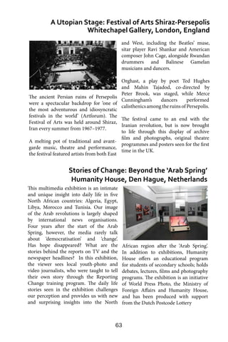 63
This multimedia exhibition is an intimate
and unique insight into daily life in five
North African countries: Algeria, Egypt,
Libya, Morocco and Tunisia. Our image
of the Arab revolutions is largely shaped
by international news organisations.
Four years after the start of the Arab
Spring, however, the media rarely talk
about ‘democratisation’ and ‘change’.
Has hope disappeared? What are the
stories behind the reports on TV and the
newspaper headlines? In this exhibition,
the viewer sees local youth-photo and
video journalists, who were taught to tell
their own story through the Reporting
Change training program. The daily life
stories seen in the exhibition challenges
our perception and provides us with new
and surprising insights into the North
A Utopian Stage: Festival of Arts Shiraz-Persepolis
Whitechapel Gallery, London, England
Stories of Change: Beyond the ‘Arab Spring’
Humanity House, Den Hague, Netherlands
and West, including the Beatles’ muse,
sitar player Ravi Shankar and American
composer John Cage, alongside Rwandan
drummers and Balinese Gamelan
musicians and dancers.
Orghast, a play by poet Ted Hughes
and Mahin Tajadod, co-directed by
Peter Brook, was staged, while Merce
Cunningham’s dancers performed
calisthenics among the ruins of Persepolis.
The festival came to an end with the
Iranian revolution, but is now brought
to life through this display of archive
film and photographs, original theatre
programmes and posters seen for the first
time in the UK.
African region after the ‘Arab Spring’.
In addition to exhibitions, Humanity
House offers an educational program
for students of secondary schools; holds
debates, lectures, films and photography
programs. The exhibition is an initiative
of World Press Photo, the Ministry of
Foreign Affairs and Humanity House,
and has been produced with support
from the Dutch Postcode Lottery
The ancient Persian ruins of Persepolis
were a spectacular backdrop for ‘one of
the most adventurous and idiosyncratic
festivals in the world’ (Artforum). The
Festival of Arts was held around Shiraz,
Iran every summer from 1967–1977.
A melting pot of traditional and avant-
garde music, theatre and performance,
the festival featured artists from both East
 