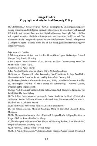 64
Image Credits
Copyright and Intellectual Property Policy
TheGlobalFineArtAwardsprogram(“GFAA”)hasadoptedthefollowinggeneralpolicy
toward copyright and intellectual property infringement in accordance with general
U.S. intellectual property laws and the Digital Millennium Copyright Act. ¬-GFAA
will respond to notices of this form from jurisdictions other than the U.S. as well. The
address of GFAA’s Designated Agent to Receive Notification of Claimed Infringement
(“Designated Agent”) is listed at the end of this policy. globalfineartawards.org/wp/
index.php/policies/
Page number - Finalists
5, Whitney Museum of American Art, Eva Hesse, Glenn Ligon, Rückenfigur, Edward
Hopper, Early Sunday Morning
6, Los Angeles County Museum of Art, Islamic Art Now: Contemporary Art of the
Middle East, Hassan Hajjaj,
7, Tate Modern, Agnes Martin
9, Los Angeles County Museum of Art, Shirin Neshat, Speechless
11, Seattle Art Museum, Brendan Fernandes, Neo Primitivism 2; Saya Woolfalk ,
Chimera from the Empathic Series; Jacolby Satterwhite, Country Ball
15, The Pennsylvania Academy of the Fine Arts, Philip Leslie Hale, Crimson Rambler
16, Philadelphia Museum of Art / Musée du Luxembourg / National Gallery,
Discovering the Impressionists
17, New York Botanical Gardens, Frida Kahlo, Casa Azul, Humberto Spíndola, The
Two Fridas, The Ross Gallery
21, The J. Paul Getty Museum, Andrea del Sarto , Study for the Head of Saint John
the Baptist, Andrea del Sarto, Woman, Andrea del Sarto, Madonna and Child with St.
Elizabeth and St. John the Baptist
23, Le Petit Palais, Bartolomeo Manfredi, Bacchus et un buveur
26, The British Museum, Ming jar, Catalogue Ming 50 Years that Changed China,
Ming note
27, The Metropolitan Museum of Art, Ewer with Dragon Heads, Calligraphic Alam in
Shape of Falcon, Parrot Perched on Mango
30, The Metropolitan Museum of Art, Plaque with Striding Sphinx, , Lion Hunt Relief,
Plaque with Lioness Attacking Youth
32, The Louvre, The Saga of the Thracian Kings
33, The J. Paul Getty Museum, Victorious Athlete; page 33, Palazzo Strozzi, Power and
 