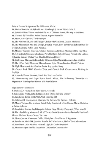 65
Pathos. Bronze Sculpture of the Hellenistic World
38, Venice Biennale 2015 (Basilica di San Giorgio), Jaume Plensa, Mist 2
39, Japan Pavilion/Venice Art Biennale 2015, Chiharu Shiota, The Key in the Hand
41, Chateau de Versailles, Anish Kapoor, Kapoor Versailles
43, Mons, Arne Quizne, The Passenger
46, The Museum of Arts and Design, Chiachio & Giannone, Ciudad Frondosa
46, The Museum of Arts and Design, Butcher Walsh, New Territories: Laboratories for
Design, Craft and Art in Latin America
47, Moscow Kremlin Museum, Charles Rennie Mackintosh, Manifest of the New Style
48, Art Institute Chicago, John Egan, Portable Harp, Robert Fagan, Portrait of a Lady as
Hibernia, Samuel Walker Two-Handled Cup and Cover
51, Collezione Maramotti/Kunsthalle Helsinki, Esko Mannikko, Auno, Per, Untitled
53, The J. Paul Getty Museum, Marco Breuer, Spin, Alison Rossiter, Haloid Platina
54, High Museum of Art, Gordon Parks: Segregation Story
59, Central Park NYC, Creative Time and Central Park Conservancy, Drifting in
Daylight
61, Arsenale Venice Biennale, Sarah Sze, The Last Garden
62, Johannesburg and Cape Town South Africa, The Maboneng Township Art
Experience, Turning their Homes into Art Galleries
Page number - Nominees
8, Sharjah Art Foundation, Peter Lewis, /seconds
8, Fondazione Prada , John Baldessari, Box (Blind Fate and Culture)
10, Fundacion Botin, Sol LeWitt, Wall Drawing 614
10, Solomon R. Guggenheim Museum, On Kawara, On Kawara – Silence
13, Museo Thyssen-Bornemisza, Raoul Dufy, Boardwalk of the Casino Marie-Christine
at Sainte-Adresse
13, Fondation Beyeler, Paul Gauguin, Galerie Neue Meister, Parau api, (What news?)
14, The J. Paul Getty Museum, J. M. W. Turner, Snow Storm—Steam-Boat off a Harbour’s
Mouth; Modern Rome-Campo Vaccino
18, Museo Jumex, Alexander Calder, Discipline of the Dance, 3 Segments
18, Fundacion MAPFRE, Joaquín Sorolla, Sad Inheritance!, Hall of the Ambassadors
19, Fondation Louis Vuitton, Fernand Léger, Le Grand Déjeuner
22, Musee du Quai Branly, Exposition L’Inca et le Conquistador
 