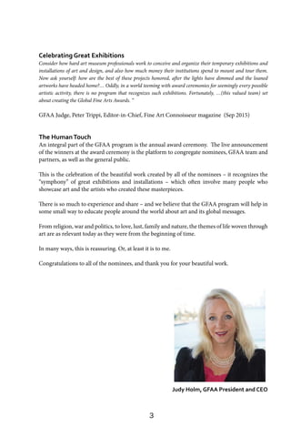 3
Celebrating Great Exhibitions
Consider how hard art museum professionals work to conceive and organize their temporary exhibitions and
installations of art and design, and also how much money their institutions spend to mount and tour them.
Now ask yourself: how are the best of these projects honored, after the lights have dimmed and the loaned
artworks have headed home?… Oddly, in a world teeming with award ceremonies for seemingly every possible
artistic activity, there is no program that recognizes such exhibitions. Fortunately, …(this valued team) set
about creating the Global Fine Arts Awards. “
GFAA Judge, Peter Trippi, Editor-in-Chief, Fine Art Connoisseur magazine (Sep 2015)
The HumanTouch
An integral part of the GFAA program is the annual award ceremony. The live announcement
of the winners at the award ceremony is the platform to congregate nominees, GFAA team and
partners, as well as the general public.
This is the celebration of the beautiful work created by all of the nominees – it recognizes the
“symphony” of great exhibitions and installations – which often involve many people who
showcase art and the artists who created these masterpieces.
There is so much to experience and share – and we believe that the GFAA program will help in
some small way to educate people around the world about art and its global messages.
From religion, war and politics, to love, lust, family and nature, the themes of life woven through
art are as relevant today as they were from the beginning of time.
In many ways, this is reassuring. Or, at least it is to me.
Congratulations to all of the nominees, and thank you for your beautiful work.
Judy Holm, GFAA President and CEO
 