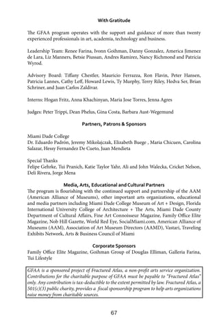 67
With Gratitude
The GFAA program operates with the support and guidance of more than twenty
experienced professionals in art, academia, technology and business.
Leadership Team: Renee Farina, Ivonn Goihman, Danny Gonzalez, America Jimenez
de Lara, Liz Manners, Betsie Piussan, Andres Ramirez, Nancy Richmond and Patricia
Wyrod.
Advisory Board: Tiffany Chestler, Mauricio Ferrazza, Ron Flavin, Peter Hansen,
Patricia Lannes, Cathy Leff, Howard Lewis, Ty Murphy, Terry Riley, Hedva Ser, Brian
Schriner, and Juan Carlos Zaldivar.
Interns: Hogan Fritz, Anna Khachinyan, Maria Jose Torres, Jenna Agres
Judges: Peter Trippi, Dean Phelus, Gina Costa, Barbara Aust-Wegemund
Partners, Patrons & Sponsors
Miami Dade College
Dr. Eduardo Padrón, Jeremy Mikolajczak, Elizabeth Buege , Maria Chicuen, Carolina
Salazar, Hessy Fernandez De Cueto, Juan Mendieta
Special Thanks
Felipe Gehrke, Tui Pranich, Katie Taylor Yahr, Ali and John Walecka, Cricket Nelson,
Deli Rivera, Jorge Mena
Media, Arts, Educational and Cultural Partners
The program is flourishing with the continued support and partnership of the AAM
(American Alliance of Museums), other important arts organizations, educational
and media partners including Miami Dade College Museum of Art + Design, Florida
International University College of Architecture + The Arts, Miami Dade County
Department of Cultural Affairs, Fine Art Connoisseur Magazine, Family Office Elite
Magazine, Nob Hill Gazette, World Red Eye, SocialMiami.com, American Alliance of
Museums (AAM), Association of Art Museum Directors (AAMD), Vastari, Traveling
Exhibits Network, Arts & Business Council of Miami
Corporate Sponsors
Family Office Elite Magazine, Goihman Group of Douglas Elliman, Galleria Farina,
Tui Lifestyle
GFAA is a sponsored project of Fractured Atlas, a non-profit arts service organization.
Contributions for the charitable purpose of GFAA must be payable to “Fractured Atlas”
only. Any contribution is tax-deductible to the extent permitted by law. Fractured Atlas, a
501(c)(3) public charity, provides a fiscal sponsorship program to help arts organizations
raise money from charitable sources.
 