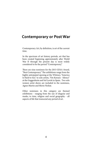 4
Contemporary Art, by definition, is art of the current
time.
In the spectrum of art history periods, art that has
been created beginning approximately after World
War II through the present day is most widely
considered to be the period “Contemporary.”
There are nine nominees for the 2015 GFAA Award,
“Best Contemporary.” The exhibitions range from the
highly anticipated opening at the Whitney, “America
Is Hard to See,” to solo artists, “On Kawara - Silence”
at the Guggenheim and Sol Lewitt in Spain. Two solo
women artist shows are included in the nominees,
Agnes Martin and Shirin Neshat.
Other nominees in this category are themed
exhibitions - ranging from the use of disguise and
masks, to time, religion and social geography - all
aspects of life that transcend any period of art.
Contemporary or Post War
 