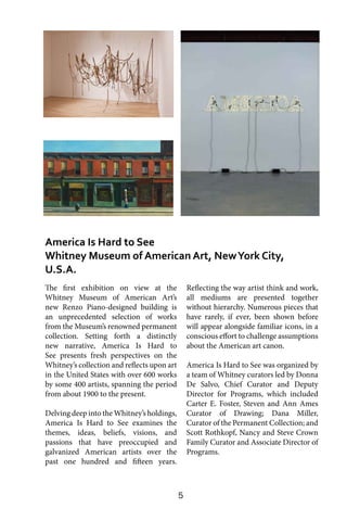 5
The first exhibition on view at the
Whitney Museum of American Art’s
new Renzo Piano-designed building is
an unprecedented selection of works
from the Museum’s renowned permanent
collection. Setting forth a distinctly
new narrative, America Is Hard to
See presents fresh perspectives on the
Whitney’s collection and reflects upon art
in the United States with over 600 works
by some 400 artists, spanning the period
from about 1900 to the present.
Delving deep into the Whitney’s holdings,
America Is Hard to See examines the
themes, ideas, beliefs, visions, and
passions that have preoccupied and
galvanized American artists over the
past one hundred and fifteen years.
Reflecting the way artist think and work,
all mediums are presented together
without hierarchy. Numerous pieces that
have rarely, if ever, been shown before
will appear alongside familiar icons, in a
conscious effort to challenge assumptions
about the American art canon.
America Is Hard to See was organized by
a team of Whitney curators led by Donna
De Salvo, Chief Curator and Deputy
Director for Programs, which included
Carter E. Foster, Steven and Ann Ames
Curator of Drawing; Dana Miller,
Curator of the Permanent Collection; and
Scott Rothkopf, Nancy and Steve Crown
Family Curator and Associate Director of
Programs.
America Is Hard to See
Whitney Museum of American Art, NewYork City,
U.S.A.
 