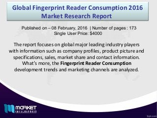 Global Fingerprint Reader Consumption 2016
Market Research Report 
The report focuses on global major leading industry players
with information such as company profiles, product picture and
specifications, sales, market share and contact information.
What’s more, the Fingerprint Reader Consumption
development trends and marketing channels are analyzed.
Published on – 08 February, 2016  | Number of pages : 173
     Single User Price: $4000
 