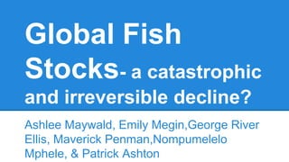 Global Fish
Stocks- a catastrophic
and irreversible decline?
Ashlee Maywald, Emily Megin,George River
Ellis, Maverick Penman,Nompumelelo
Mphele, & Patrick Ashton
 