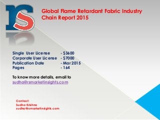 Contact:
Sudha Krishna
sudha@rsmarketinsights.com
Global Flame Retardant Fabric Industry
Chain Report 2015
Single User License - $3600
Corporate User License - $7000
Publication Date - Mar 2015
Pages - 164
To know more details, email to
sudha@rsmarketinsights.com
 