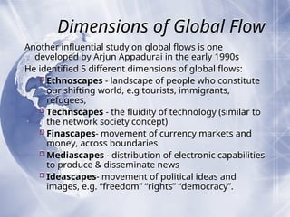 Dimensions of Global Flow
Another influential study on global flows is one
developed by Arjun Appadurai in the early 1990s
He identified 5 different dimensions of global flows:
Ethnoscapes - landscape of people who constitute
our shifting world, e.g tourists, immigrants,
refugees,
Technscapes - the fluidity of technology (similar to
the network society concept)
Finascapes- movement of currency markets and
money, across boundaries
Mediascapes - distribution of electronic capabilities
to produce & disseminate news
Ideascapes- movement of political ideas and
images, e.g. “freedom” “rights” “democracy”.
 