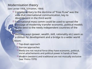 Modernisation theory
(see Lerner 1958, Schramm, 1964)
 Complementary to the doctrine of ”Free FLow” was the
view that international communication, key to
development in the third world
 International mass comm could be used to spread the
message of modernity transfer economic, political models
of the west to the newly independent countries of the
south
 Western ways (power, wealth, skill, rationality etc) seem as
a stimuli for development and a bridge to a wider world
Critism:
Top-down approach
Narrow approaches
Media are not neutral force (they have economic, political,
social attachements and political power in hands of few)
Modern (western) and traditional are not mutually exclusive
(see Freira 1970)
 