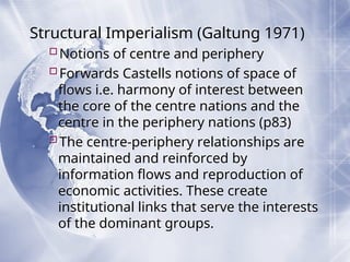 Structural Imperialism (Galtung 1971)
Notions of centre and periphery
Forwards Castells notions of space of
flows i.e. harmony of interest between
the core of the centre nations and the
centre in the periphery nations (p83)
The centre-periphery relationships are
maintained and reinforced by
information flows and reproduction of
economic activities. These create
institutional links that serve the interests
of the dominant groups.
 