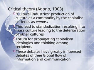 Critical theory (Adono, 1903)
”Cultural Industries” production of
culture as a commodity by the capitalist
societies as enmass
This lead to standadization resulting into
mass culture leading to the deterioration
of other cultures
Forum for propagating capitalism
ideologies and thinking among
recipients
These debates have greatly influenced
debates of thee Global flow of
information and communication
 