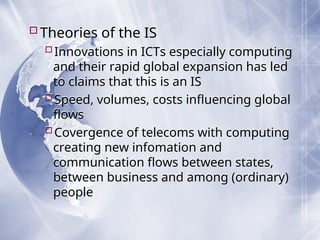 Theories of the IS
Innovations in ICTs especially computing
and their rapid global expansion has led
to claims that this is an IS
Speed, volumes, costs influencing global
flows
Covergence of telecoms with computing
creating new infomation and
communication flows between states,
between business and among (ordinary)
people
 
