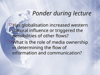 Ponder during lecture
Has globalisation increased western
cultural influence or triggered the
possibilities of other flows?
What is the role of media ownership
in determining the flow of
information and communication?
 