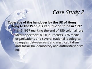 Case Study 2
Coverage of the handover by the UK of Hong
Kong to the People´s Republic of China in 1997.
1842-1997 marking the end of 150 colonial rule
Media spectacle: 8000 journalists, 776 media
organisations and several national ideological
struggles between east and west, capitalism
and socialism, democracy and authoritarianism
etc
 