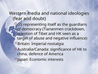 Western media and national ideologies
(fear and doubt)
US representing itself as the guardians
of democracy (Tiananmen crackdown,
question of Tibet and HK seen as a
target of abuse and negative influence)
Britain: Imperial nostalgia
Australia/Canada: significance of HK to
china, defence of America
Japan: Economic interests
 