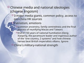 Chinese media and national ideologies
(chinese jingoism)
3 major media giants, common policy, access to
pro-china HK sources
Patriotism, emotions
(common ancenstry, family centredness and the final
process of reunifying Macao and Taiwan)
End of 150 years of national humiliation (Deng
Xiaoping, the paramount leader and ingenious author
of the “one country, 2 systems” and how chinese
heroes beat British imperialists villains. Ignore
China´s military-national strength
 