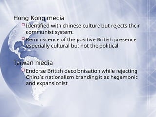 Hong Kong media
Identified with chinese culture but rejects their
communist system.
Reminiscence of the positive British presence
especially cultural but not the political
Taiwan media
Endorse British decolonisation while rejecting
China´s nationalism branding it as hegemonic
and expansionist
 