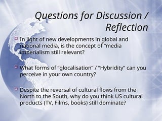 Questions for Discussion /
Reflection
 In light of new developments in global and
national media, is the concept of “media
imperialism still relevant?
 What forms of “glocalisation” / “Hybridity” can you
perceive in your own country?
 Despite the reversal of cultural flows from the
North to the South, why do you think US cultural
products (TV, Films, books) still dominate?
 