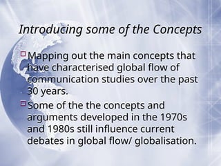 Introducing some of the Concepts
Mapping out the main concepts that
have characterised global flow of
communication studies over the past
30 years.
Some of the the concepts and
arguments developed in the 1970s
and 1980s still influence current
debates in global flow/ globalisation.
 