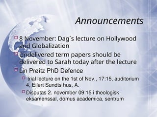 Announcements
8 November: Dag´s lecture on Hollywood
and Globalization
Undelivered term papers should be
delivered to Sarah today after the lecture
Lin Prøitz PhD Defence
 trial lecture on the 1st of Nov., 17:15, auditorium
4, Eilert Sundts hus, A.
Disputas 2. november 09:15 i theologisk
eksamenssal, domus academica, sentrum
 