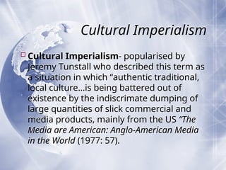 Cultural Imperialism
Cultural Imperialism- popularised by
Jeremy Tunstall who described this term as
a situation in which “authentic traditional,
local culture…is being battered out of
existence by the indiscrimate dumping of
large quantities of slick commercial and
media products, mainly from the US “The
Media are American: Anglo-American Media
in the World (1977: 57).
 