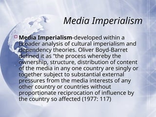 Media Imperialism
Media Imperialism-developed within a
broader analysis of cultural imperialism and
dependency theories. Oliver Boyd-Barret
defined it as “the process whereby the
ownership, structure, distribution of content
of the media in any one country are singly or
together subject to substantial external
pressures from the media interests of any
other country or countries without
proportionate reciprocation of influence by
the country so affected (1977: 117)
 
