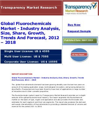 REPORT DESCRIPTION
Global Fluorochemicals Market - Industry Analysis, Size, Share, Growth, Trends
And Forecast, 2012 – 2018
The global fluorochemicals demand has been growing steadily over the last two years on
account of increasing application scope, technological innovation, and growing demand in
Asia-Pacific. Fluoropolymers have been found to have host of applications in large number
of industries due to their versatile properties.
The fluorochemicals market report by Transparency Market Research provides an in-depth
analysis of the global fluorochemical industry. The report segments the fluorochemical
market on the basis of type, region and application and also provides the forecasts and
estimates for each segment and their sub segments. The report also analyses the demand
and supply characteristics of fluorochemicals by providing a detailed forecast of volume and
revenue for the period 2011 to 2018.
Transparency Market Research
Global Fluorochemicals
Market - Industry Analysis,
Size, Share, Growth,
Trends And Forecast, 2012
– 2018
Single User License: US $ 4595
Multi User License: US $ 7595
Corporate User License: US $ 10595
Buy Now
Request Sample
Published Date: MAY 2013
85 Pages Report
 