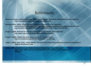References  American Aviation Historical Society. (2009). Virgin Atlantic GlobalFlyer Specifications. Retrived from  http://www.aahs-online.org/articles/globalflyer.php Business Wire. (2005). Virgin Atlantic GlobalFlyer Update; It’s a Go!  Business  and Economics,  Retrieved from http://search.proquest.com.ezproxy.libproxy.db.erau.edu/ pqcentral/docview/445460860/132FF328535431347E0/2?accountid=27203 Image 1. (2009).  National Air and Space Museum.  Virgin Atlantic. Retrieved from  http://www.nasm.si.edu/imagedetail.cfm?imageID=991 Image 2. (2005). NASAs Kennedy Space Center, FL. Retrieved from  http://en.wikipedia.org/wiki/File:GlobalFlyer_at_KSC.jpg Image 3.(2005). USA Today.  Virgin Atlantic.  Retrieved from http://www.usatoday.com/tech/science/space /2005-03-02-fossett_x.htm NASA. (2005). GlobalFlyer uses NASA-Developed Technology. Space Science &  Technology. Retrieved from http://www.nasa.gov/missions/science/global_ flyer.html 
